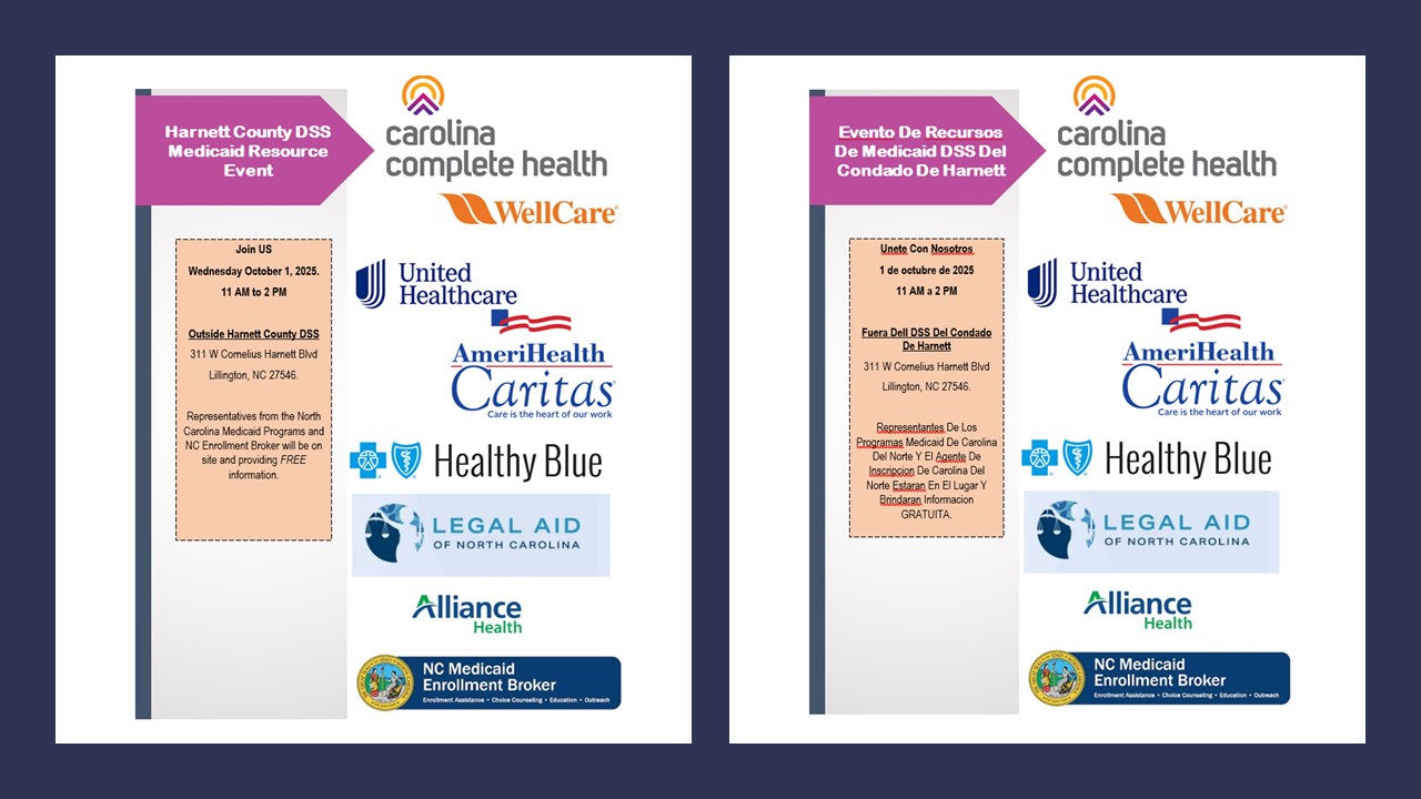 Harnett County DSS Medicaid Resource Event; Join US Wednesday October 1, 2025 11am to 2pm Outside Harnett County DSS 311 W Cornelius Harnett Blvd, Lillington, NC  27546. Representatives from the North Carolina Medicaid Programs and NC Enrollment Broker will be on site and providing FREE information. Carolina Complete Health, Well Care, United Healthcare, AmeriHealth Caritas; Care is the Heart of our work, Healthly Blue, Legal Aid of NC, Aliiance Heath, NC Medicaid Enrollment Borker